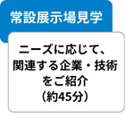 常設展示場見学 ニーズに応じて、関連する企業・技術をご紹介（約45分）