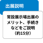 出展説明 常設展示場出展のメリット、手続きなどをご説明（約15分）