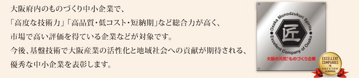大阪府内のものづくり中小企業で、「高度な技術力」「高品質・低コスト.短納期」など総合力が高く、市場で高い評価を得ている企業などが対象です。今後、基盤技術で大阪産業の活性化と地域社会への貢献が期待される、優秀な中小企業を表彰します。