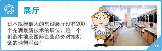 展厅 - 日本规模最大的常设展厅设有200个充满最新技术的展位，是一个创造本地及国际企业商务对接机会的理想平台！