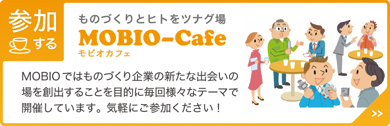 【参加する】ものづくりとヒトをツナグ場「MOBIO?Cafe（モビオカフェ）」MOBIOではものづくり企業の新たな出会いの場を創出することを目的に毎回様々なテーマで開催しています。気軽にご参加ください！