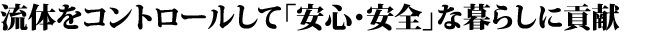流体をコントロールして「安心・安全」な暮らしに貢献