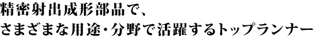 精密射出成形部品で、さまざまな用途・分野で活躍するトップランナー