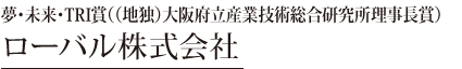 夢・未来・TRI賞（大阪府立産業技術総合研究所理事長賞）（1社）　ローバル株式会社