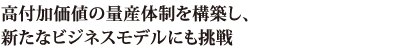 高付加価値の量産体制を構築し、新たなビジネスモデルにも挑戦