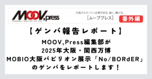 MOOV,Press編集部が2025年大阪・関西万博　MOBIO大阪パビリオン展示「No/BORdER」のゲンバをレポートします！